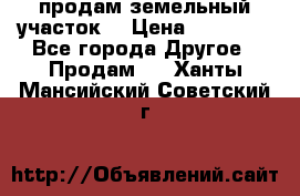 продам земельный участок  › Цена ­ 60 000 - Все города Другое » Продам   . Ханты-Мансийский,Советский г.